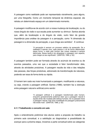 23



A paisagem como realidade pode ser representada visivelmente, para alguns,
por uma fotografia. Como um momento temporal da dinâmica espacial, ela
retrata um determinado espaço em um determinado momento.


A paisagem modifica-se de acordo com a nossa mudança de localização, ou do
nosso ângulo de visão e sua escala pode aumentar ou diminuir. Santos aborda
que, além da localização e do ângulo de visão, outro fator de grande
importância para análise da paisagem é a percepção, como “A dimensão da
paisagem é a dimensão da percepção, o que chega aos sentidos”. E continua:

                     “A percepção é sempre um processo seletivo de apreensão. Se a
                     realidade é apenas uma, cada pessoa a vê de forma diferenciada:
                     dessa forma, a visão pelo homem das coisas materiais é sempre
                     deformada. Nossa tarefa é de ultrapassar a paisagem com aspecto,
                     para chegar ao seu significado”. (SANTOS, 1988, p .62)


A paisagem também pode ser formada através do acúmulo de eventos ou de
eventos passados, uma vez que a sociedade é fator transformador dela,
através de atividades produtivas. A paisagem resulta da vida e das relações
das pessoas, das forças produtivas, adicionado da transformação da natureza,
podendo ser essa de forma lenta ou rápida.


O homem tem cada vez mais humanizado a paisagem, modificando a natureza,
ou seja, criando a paisagem artificial. Santos (1988), também faz a distinção
entre paisagem natural e artificial,como sendo:


                     “A paisagem artificial é a paisagem transformada pelo homem,
                     enquanto grosseiramente podemos dizer que a paisagem natural é
                     aquela ainda não mudada pelo esforço humano. Se no passado havia
                     a paisagem natural, hoje essa modalidade de paisagem praticamente
                     não existe mais”. (SANTOS, 1988, p. 62)


4.1.1 Trabalhando o conceito em sala


Após o entendimento preliminar dos alunos sobre a proposta de trabalho na
primeira aula conceitual, e a satisfação ao diagnosticar a possibilidade de
avançar para a próxima etapa, iniciamos a parte conceitual sobre as categorias
 