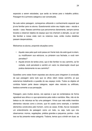 24



espaciais a serem estudadas, que serão os temas para o trabalho prático.
Paisagem foi à primeira categoria a ser conceituada.


Na aula sobre paisagem, começamos utilizando o conhecimento espacial que
já era familiar para os alunos. Questionando sobre seu trajeto casa – escola e
escola – casa. Nesses caminhos que percorremos diariamente, sempre somos
levados a observar objetos do espaço que nos chamam a atenção, ou por ser
tão familiar a nossa visão nem os notamos mais, então muitos detalhes
passam despercebidos.


Motivamos os alunos, propondo situações como:


   i    Aquela casa pela qual você passa em frente todo dia está igual à ontem,
        ou modificaram sua estrutura, ou pintaram sua fachada, e você nem
        percebeu?
   ii   Aquela árvore de tantos anos, que é tão familiar no seu caminho, se for
        cortada, você perceberá e sentirá um vazio na observação visual que
        pratica diariamente no seu caminho?


Questões como estas foram expostas aos alunos para chegarem à conclusão
de que paisagem seria tudo que os olhos vêem nesse caminho, já que
estaríamos trabalhando a questão do seu espaço vivido. Todos os objetos ali
contidos faziam parte dessa categoria, sejam eles naturais ou artificiais,
bastava somente a sua percepção.


Paisagem, para muitos alunos, era apenas o que se contemplava de forma
agradável aos olhos e o que apreciamos pela visão e sentidos. Mas, não só de
beleza ou de natureza se faz uma paisagem. Vimos que nela estão inseridos
elementos naturais como a árvore, que foi usada como exemplo, e também
elementos construídos pelo homem, como as casas. Então, fez-se necessário
um entendimento da paisagem como um todo, ou seja, tudo que nós
observamos: morros, vegetações, prédios grandes e pequenos, pontes – tudo
isso se faz presente nesta categoria. Todavia, temos que a dividir em duas: as
 