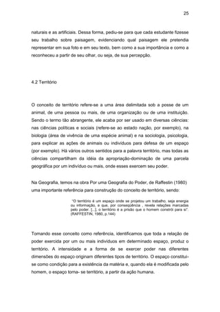 25



naturais e as artificiais. Dessa forma, pediu-se para que cada estudante fizesse
seu trabalho sobre paisagem, evidenciando qual paisagem ele pretendia
representar em sua foto e em seu texto, bem como a sua importância e como a
reconheceu a partir de seu olhar, ou seja, de sua percepção.




4.2 Território




O conceito de território refere-se a uma área delimitada sob a posse de um
animal, de uma pessoa ou mais, de uma organização ou de uma instituição.
Sendo o termo tão abrangente, ele acaba por ser usado em diversas ciências:
nas ciências políticas e sociais (refere-se ao estado nação, por exemplo), na
biologia (área de vivência de uma espécie animal) e na sociologia, psicologia,
para explicar as ações de animais ou indivíduos para defesa de um espaço
(por exemplo). Há vários outros sentidos para a palavra território, mas todas as
ciências compartilham da idéia da apropriação-dominação de uma parcela
geográfica por um indivíduo ou mais, onde esses exercem seu poder.


Na Geografia, temos na obra Por uma Geografia do Poder, de Raffestin (1980)
uma importante referência para construção do conceito de território, sendo:

                    “O território é um espaço onde se projetou um trabalho, seja energia
                   ou informação, e que, por conseqüência , revela relações marcadas
                   pelo poder. [...], o território é a prisão que o homem constrói para si”.
                   (RAFFESTIN, 1980, p.144)




Tomando esse conceito como referência, identificamos que toda a relação de
poder exercida por um ou mais indivíduos em determinado espaço, produz o
território. A intensidade e a forma de se exercer poder nas diferentes
dimensões do espaço originam diferentes tipos de território. O espaço constitui-
se como condição para a existência da matéria e, quando ela é modificada pelo
homem, o espaço torna- se território, a partir da ação humana.
 