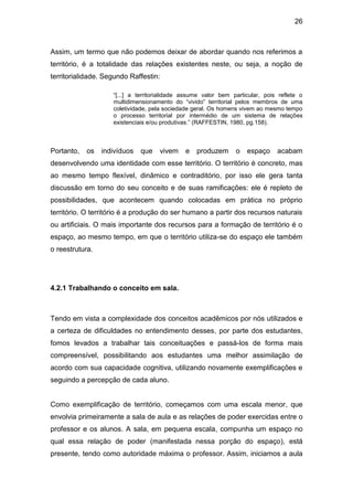 26



Assim, um termo que não podemos deixar de abordar quando nos referimos a
território, é a totalidade das relações existentes neste, ou seja, a noção de
territorialidade. Segundo Raffestin:

                    “[...] a territorialidade assume valor bem particular, pois reflete o
                    multidimensionamento do “vivido” territorial pelos membros de uma
                    coletividade, pela sociedade geral. Os homens vivem ao mesmo tempo
                    o processo territorial por intermédio de um sistema de relações
                    existenciais e/ou produtivas.” (RAFFESTIN, 1980, pg.158).



Portanto,   os   indivíduos   que   vivem     e   produzem      o   espaço     acabam
desenvolvendo uma identidade com esse território. O território é concreto, mas
ao mesmo tempo flexível, dinâmico e contraditório, por isso ele gera tanta
discussão em torno do seu conceito e de suas ramificações: ele é repleto de
possibilidades, que acontecem quando colocadas em prática no próprio
território. O território é a produção do ser humano a partir dos recursos naturais
ou artificiais. O mais importante dos recursos para a formação de território é o
espaço, ao mesmo tempo, em que o território utiliza-se do espaço ele também
o reestrutura.




4.2.1 Trabalhando o conceito em sala.



Tendo em vista a complexidade dos conceitos acadêmicos por nós utilizados e
a certeza de dificuldades no entendimento desses, por parte dos estudantes,
fomos levados a trabalhar tais conceituações e passá-los de forma mais
compreensível, possibilitando aos estudantes uma melhor assimilação de
acordo com sua capacidade cognitiva, utilizando novamente exemplificações e
seguindo a percepção de cada aluno.


Como exemplificação de território, começamos com uma escala menor, que
envolvia primeiramente a sala de aula e as relações de poder exercidas entre o
professor e os alunos. A sala, em pequena escala, compunha um espaço no
qual essa relação de poder (manifestada nessa porção do espaço), está
presente, tendo como autoridade máxima o professor. Assim, iniciamos a aula
 