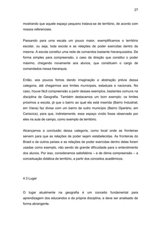 27



mostrando que aquele espaço pequeno tratava-se de território, de acordo com
nossos referenciais.


Passando para uma escala um pouco maior, exemplificamos o território
escolar, ou seja, toda escola e as relações de poder exercidas dentro da
mesma. A escola constitui uma rede de comandos bastante hierarquizados. De
forma simples para compreensão, o caso da direção que constitui o poder
máximo, chegando novamente aos alunos, que constituem o cargo de
comandados nessa hierarquia.


Então, aos poucos fomos dando imaginação e abstração prévia dessa
categoria, até chegarmos aos limites municipais, estaduais e nacionais. No
caso, houve fácil compreensão a partir desses exemplos, bastantes comuns na
disciplina de Geografia. Também destacamos um bom exemplo: os limites
próximos a escola, já que o bairro ao qual ela está inserida (Bairro Industrial,
em Viana) faz divisa com um bairro de outro município (Bairro Operário, em
Cariacica), para que, indiretamente, esse espaço vivido fosse observado por
eles na aula de campo, como exemplo de território.


Alcançamos a conclusão dessa categoria, como local onde as fronteiras
servem para que as relações de poder sejam estabelecidas. As fronteiras do
Brasil e de outros países e as relações de poder exercidas dentro delas foram
usadas como exemplo, não sendo de grande dificuldade para o entendimento
dos alunos. Por isso, consideramos satisfatória – e de ótima compreensão – a
conceituação didática de território, a partir dos conceitos acadêmicos.




4.3 Lugar



O   lugar atualmente     na   geografia   é um     conceito fundamental    para
aprendizagem dos educandos e da própria disciplina, e deve ser analisado de
forma abrangente.
 