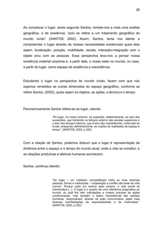 28




Ao conceituar o lugar, ainda segundo Santos, remete-nos a mais uma análise
geográfica, a de existência, “pois se refere a um tratamento geográfico do
mundo vivido” (SANTOS, 2002). Assim, Santos, tenta nos alertar a
compreender o lugar através de nossas necessidades existenciais quais elas
sejam, localização, posição, mobilidade, escala, interação-integração com o
objeto e/ou com as pessoas. Essa perspectiva leva-nos a pensar nossa
existência material corpórea e, a partir dela, o nosso estar no mundo, no caso,
a partir do lugar, como espaço de existência e coexistência.



Estudando o lugar na perspectiva de mundo vivido, fazem com que nós
sejamos remetidos as outras dimensões do espaço geográfico, conforme se
refere Santos, (2002), quais sejam os objetos, as ações, a técnica e o tempo.




Panoramicamente Santos refere-se ao lugar, citando:

                    “No lugar, no nosso próximo, se superpõe, dialeticamente, ao eixo das
                    sucessões, que transmite os tempos externo das escalas superiores e
                    o eixo dos tempos internos, que é eixo das coexistências, onde tudo se
                    funde, enlaçando definitivamente, as noções de realidades de espaço e
                    tempo”. (SANTOS, 2002, p.322)



Com a citação de Santos, podemos deduzir que o lugar é representação da
dinâmica entre o espaço e o tempo do mundo atual, onde a vida se constitui, e
as relações produtivas e afetivas humanas acontecem.


Santos, continua citando:



                    “No lugar – um cotidiano compartilhado entre as mais diversas
                    pessoas, firmas e instituições – cooperação e conflito são base da vida
                    comum. Porque cada um exerce ação própria, a vida social se
                    individualiza [...]. O lugar é o quadro de uma referência pragmática ao
                    mundo, do qual lhe vêm solicitações e ordens precisas de ações
                    condicionadas, mas também o teatro insubstituível das paixões
                    humanas, responsáveis, através da ação comunicativa, pelas mais
                    diversas manifestações da espontaneidade e da criatividade.”
                    (SANTOS, 2002, p.322)
 