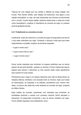29



Trata-se de uma citação que nos remete a reflexão da nossa relação com
mundo. Para Santos (2002), esta relação era local-local, mas agora é uma
relação local-global, ou seja, ela está relacionada aos diversos envolvimentos
com o mundo. A partir dessa citação, podemos desenvolver a visão de mundo
vivido local-global e, justificar a importância do conceito de lugar no contexto
atual da geografia escolar.


4.3.1 Trabalhando os conceitos em sala.


Inicialmente, antes de inserirmos o conceito de lugar foi perguntado aos alunos
o que estes entendiam por lugar. Contendo o alvoroço inicial para que estes
respondessem a questão, surgiram as primeiras respostas.

– “Lugar é minha casa.”

– “Lugar é para onde eu saio.”

– “Lugar é minha cama.”




Houve outras respostas que envolviam os lugares preferidos que os alunos
gostam de sair para diversão , passear ou namorar. E foram citados até mesmo
lugares para pensar e descansar ou ficar quando estão tristes (geralmente
seus quartos em suas casas).

Percebemos que o lugar é um espaço relacional, pois nele se desenvolvem as
relações afetivas, familiares e de amizade entre os homens. Após ouvir todas
as observações, as respostas e os debates, percebemos que, mesmo sem
saber, os alunos não estão tão muito distantes do conceito de lugar, proposto
por Milton Santos.

Após análise do conceito, juntamente com exemplos que envolviam as
localidades próximas a escola num processo conjunto (entre educador e
educando), foi perguntado novamente o que os alunos entediam por lugar.
Foram obtidas respostas mais satisfatórias, como:
 