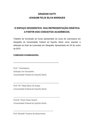 3



                              GRAZIANI GATTI
                  JOAQUIM FELIX SILVA MARQUES



 O ESPAÇO GEOGRÁFICO: SUA REPRESENTAÇÃO DIDÁTICA
            A PARTIR DOS CONCEITOS ACADÊMICOS.


Trabalho de Conclusão de Curso apresentado ao curso de Licenciatura em
Geografia da Universidade Federal do Espírito Santo como requisito à
obtenção do título de Licenciado em Geografia. Apresentado em 24 de Junho
de 2010.


COMISSÃO EXAMINADORA


___________________________________________


Prof.ª Orientadora
Solange Lins Gonçalves
Universidade Federal do Espírito Santo


_______________________________________
Prof.ª M ª Stela Maris de Araújo
Universidade Federal do Espírito Santo


________________________________________
Prof.Dr. Paulo César Scarim
Universidade Federal do Espírito Santo


__________________________________
Prof. Devaldir Teixeira do Nascimento
 