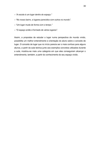 30



– “A escola é um lugar dentro do espaço.”

– “No nosso bairro, a lugares parecidos com outros no mundo”.

– “Um lugar muda de forma com o tempo.”

– “O espaço então é formado de vários lugares”.


Assim, a propostas de estudar o lugar numa perspectiva de mundo vivido,
possibilita um melhor entendimento e orientação do aluno sobre o conceito de
lugar. O conceito de lugar que no início parecia ser o mais confuso para alguns
alunos, a partir da aula teórica junto aos exemplos concretos utilizados durante
a aula, mostrou-se mais uma categoria em que eles conseguiram alcançar o
entendimento, também, a partir do conhecimento do seu espaço vivido.
 