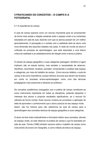 31



5 PRATICANDO OS CONCEITOS – O CAMPO E A
FOTOGRAFIA.


5.1 A importância do campo.


A aula de campo aparece como um recurso importante para se compreender
de forma mais ampla a relação existente entre o espaço vivido e os conteúdos
estudados em sala de aula, fazendo com que os alunos possam ter um melhor
aproveitamento. A percepção e o contato com a realidade dará ao aluno uma
nova dimensão dos assuntos tratados nas aulas. A visão de mundo do aluno é
unificada ao processo de aprendizagem, que está associado a uma leitura
crítica da realidade e ao estabelecimento da relação entre a teoria e prática.



O estudo do espaço geográfico e suas categorias (paisagem, território e lugar)
implicam não só estudo teórico, mas também a necessidade de observar,
identificar, reconhecer, localizar, perceber, compreender e analisar este espaço
e categorias, por meio do trabalho de campo. Como recurso didático, a aula de
campo é de suma importância, porque oferece recursos que devem ser levados
em conta no processo ensino-aprendizagem como uma das técnicas
pedagógicas mais acessíveis e eficazes ao professor.


Os conceitos acadêmicos conjugados com a prática de campo constituem-se
como instrumento importante em todas as disciplinas, podendo despertar o
interesse dos alunos e propiciar resultados significativos, se o recurso for
utilizado de forma correta. Esse recurso mostrou-se proveitoso a aplicação da
idéia de aproveitar o conhecimento que o aluno possuía do seu espaço vivido.
Assim, não há motivos para não utilizarmos da aula de campo para a
aprendizagem dos conceitos teóricos de espaço geográfico e suas categorias.


O aluno só terá maior entendimento e formulará melhor seus conceitos, através
do espaço vivido, se este observar na prática de campo o que foi estudado em
sala de aula. Tomita (1999) também escreve sobre o trabalho de campo como
instrumento de ensino em Geografia, e como método de leitura do espaço:
 