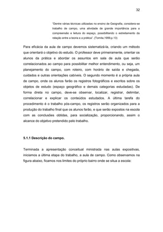 32



                    “Dentre várias técnicas utilizadas no ensino de Geografia, considera-se
                    trabalho de campo, uma atividade de grande importância para a
                    compreensão e leitura do espaço, possibilitando o estreitamento da
                    relação entre a teoria e a prática”. (Tomita,1999,p.13)


Para eficácia da aula de campo devemos sistematizá-la, criando um método
que orientará o objetivo do estudo. O professor deve primeiramente, orientar os
alunos da prática e abordar os assuntos em sala de aula que serão
correlacionados ao campo para possibilitar melhor entendimento, ou seja, um
planejamento do campo, com roteiro, com horário de saída e chegada,
cuidados e outras orientações cabíveis. O segundo momento é a própria aula
de campo, onde os alunos farão os registros fotográficos e escritos sobre os
objetos de estudo (espaço geográfico e demais categorias estudadas). De
forma direta no campo, deve-se observar, localizar, registrar, delimitar,
correlacionar e explicar os conteúdos estudados. A última tarefa do
procedimento é o trabalho pós-campo, os registros serão organizados para a
produção do trabalho final que os alunos farão, e que serão expostos na escola
com as conclusões obtidas, para socialização, proporcionando, assim o
alcance do objetivo pretendido pelo trabalho.




5.1.1 Descrição do campo.


Terminada a apresentação conceitual ministrada nas aulas expositivas,
iniciamos a última etapa do trabalho, a aula de campo. Como observamos na
figura abaixo, ficamos nos limites do próprio bairro onde se situa a escola:
 