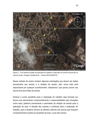 33




Figura 2 – Foto aérea da região de aplicação do trabalho e descrição do caminho percorrido na
aula de campo. (Imagem Google Earth – Acesso EM 23/05/2010)


Nesse método de ensino existem algumas orientações que devem ser dadas
previamente aos alunos e a direção da escola, bem como esta será
responsável por qualquer acontecimento “desastroso” que possa ocorrer aos
alunos fora dos limites da escola.


Embora a turma escolhida para a realização do trabalho seja formada por
alunos que demonstram comprometimento e responsabilidade para situações
como essa, pedimos previamente a permissão da direção da escola para a
aplicação da aula. A direção deu suporte e confiança para a realização do
trabalho, pois a diretoria tomaria as atitudes cabíveis aos alunos que tivessem
comportamentos errados ao propósito da aula, o que não ocorreu.
 