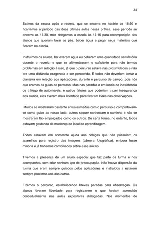 34



Saímos da escola após o recreio, que se encerra no horário de 15:50 e
ficaríamos o período das duas últimas aulas nessa prática, esse período se
encerra as 17:30, mas chegamos a escola às 17:15 para recomposição dos
alunos que queriam lavar os pés, beber água e pegar seus materiais que
ficaram na escola.


Instruímos os alunos, há levarem água ou beberem uma quantidade satisfatória
durante o recreio, e que se alimentassem o suficiente para não termos
problemas em relação á isso, já que o percurso estava nas proximidades e não
era uma distância exagerada a ser percorrida. E todos não deveriam tomar a
dianteira em relação aos aplicadores, durante o percurso de campo, pois nós
que éramos os guias do percurso. Mas nas paradas e em locais de inexistência
de tráfego de automóveis, e outros fatores que poderiam trazer insegurança
aos alunos, eles tiveram mais liberdade para ficarem livres nas observações.


Muitos se mostraram bastante entusiasmados com o percurso e comportavam-
se como guias ao nosso lado, outros sequer conheciam o caminho e não se
mostraram tão empolgados como os outros. De certa forma, no entanto, todos
estavam gostando da mudança de local de aprendizagem.


Todos estavam em constante ajuda aos colegas que não possuíam os
aparelhos para registro das imagens (câmera fotográfica), embora fosse
minoria e já tínhamos combinados sobre esse auxílio.


Tivemos a presença de um aluno especial que faz parte da turma e nos
acompanhou sem criar nenhum tipo de preocupação. Não houve dispersão da
turma que eram sempre guiados pelos aplicadores e instruídos a estarem
sempre próximos uns aos outros.


Fizemos o percurso, estabelecendo breves paradas para observação. Os
alunos   tiveram     liberdade   para   registrarem   o   que   haviam   aprendido
conceitualmente nas aulas expositivas dialogadas. Nos momentos de
 