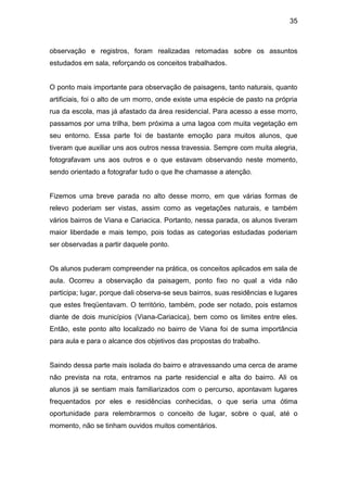 35



observação e registros, foram realizadas retomadas sobre os assuntos
estudados em sala, reforçando os conceitos trabalhados.


O ponto mais importante para observação de paisagens, tanto naturais, quanto
artificiais, foi o alto de um morro, onde existe uma espécie de pasto na própria
rua da escola, mas já afastado da área residencial. Para acesso a esse morro,
passamos por uma trilha, bem próxima a uma lagoa com muita vegetação em
seu entorno. Essa parte foi de bastante emoção para muitos alunos, que
tiveram que auxiliar uns aos outros nessa travessia. Sempre com muita alegria,
fotografavam uns aos outros e o que estavam observando neste momento,
sendo orientado a fotografar tudo o que lhe chamasse a atenção.


Fizemos uma breve parada no alto desse morro, em que várias formas de
relevo poderiam ser vistas, assim como as vegetações naturais, e também
vários bairros de Viana e Cariacica. Portanto, nessa parada, os alunos tiveram
maior liberdade e mais tempo, pois todas as categorias estudadas poderiam
ser observadas a partir daquele ponto.


Os alunos puderam compreender na prática, os conceitos aplicados em sala de
aula. Ocorreu a observação da paisagem, ponto fixo no qual a vida não
participa; lugar, porque dali observa-se seus bairros, suas residências e lugares
que estes freqüentavam. O território, também, pode ser notado, pois estamos
diante de dois municípios (Viana-Cariacica), bem como os limites entre eles.
Então, este ponto alto localizado no bairro de Viana foi de suma importância
para aula e para o alcance dos objetivos das propostas do trabalho.


Saindo dessa parte mais isolada do bairro e atravessando uma cerca de arame
não prevista na rota, entramos na parte residencial e alta do bairro. Ali os
alunos já se sentiam mais familiarizados com o percurso, apontavam lugares
frequentados por eles e residências conhecidas, o que seria uma ótima
oportunidade para relembrarmos o conceito de lugar, sobre o qual, até o
momento, não se tinham ouvidos muitos comentários.
 