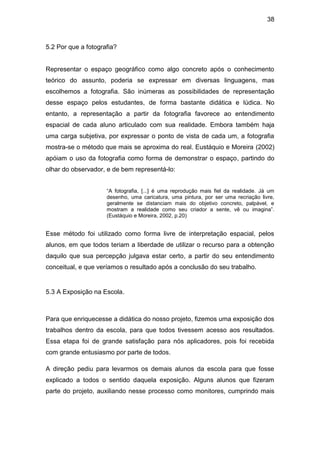 38



5.2 Por que a fotografia?


Representar o espaço geográfico como algo concreto após o conhecimento
teórico do assunto, poderia se expressar em diversas linguagens, mas
escolhemos a fotografia. São inúmeras as possibilidades de representação
desse espaço pelos estudantes, de forma bastante didática e lúdica. No
entanto, a representação a partir da fotografia favorece ao entendimento
espacial de cada aluno articulado com sua realidade. Embora também haja
uma carga subjetiva, por expressar o ponto de vista de cada um, a fotografia
mostra-se o método que mais se aproxima do real. Eustáquio e Moreira (2002)
apóiam o uso da fotografia como forma de demonstrar o espaço, partindo do
olhar do observador, e de bem representá-lo:


                     “A fotografia, [...] é uma reprodução mais fiel da realidade. Já um
                     desenho, uma caricatura, uma pintura, por ser uma recriação livre,
                     geralmente se distanciam mais do objetivo concreto, palpável, e
                     mostram a realidade como seu criador a sente, vê ou imagina”.
                     (Eustáquio e Moreira, 2002, p.20)


Esse método foi utilizado como forma livre de interpretação espacial, pelos
alunos, em que todos teriam a liberdade de utilizar o recurso para a obtenção
daquilo que sua percepção julgava estar certo, a partir do seu entendimento
conceitual, e que veríamos o resultado após a conclusão do seu trabalho.


5.3 A Exposição na Escola.



Para que enriquecesse a didática do nosso projeto, fizemos uma exposição dos
trabalhos dentro da escola, para que todos tivessem acesso aos resultados.
Essa etapa foi de grande satisfação para nós aplicadores, pois foi recebida
com grande entusiasmo por parte de todos.

A direção pediu para levarmos os demais alunos da escola para que fosse
explicado a todos o sentido daquela exposição. Alguns alunos que fizeram
parte do projeto, auxiliando nesse processo como monitores, cumprindo mais
 