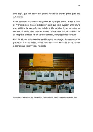 39



uma etapa, que nem estava nos planos, mas foi de enorme prazer para nós
aplicadores.

Como podemos observar nas fotografias da exposição abaixo, demos o titulo
de “Percepções do Espaço Geográfico”, para que todos tivessem uma leitura
mais didática da exposição dos trabalhos. Os trabalhos foram expostos no
corredor da escola, com materiais simples como o titulo feito em um cartaz, e
as fotografias afixadas em um varal de barbante, com pregadores de roupa.

Essa foi à forma mais acessível e didática para visualização dos resultados do
projeto, de todos da escola, devido às características físicas do prédio escolar
e os materiais disponíveis no momento.




Fotografia 5 – Exposição dos trabalhos na EMEF Denizart Santos. Fotografia: Graziani Gatti.
 