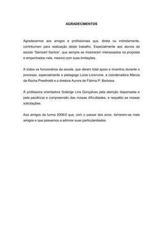 4



                            AGRADECIMENTOS




Agradecemos aos amigos e profissionais que, direta ou indiretamente,
contribuíram para realização deste trabalho. Especialmente aos alunos da
escola “Denizart Santos”, que sempre se mostraram interessados na proposta
e empenhados nela, mesmo com suas limitações.


A todos os funcionários da escola, que deram total apoio e incentivo durante o
processo, especialmente a pedagoga Lúcia Lorencine, a coordenadora Márcia
da Rocha Prestholdt e a diretora Aurora de Fátima P. Barbosa.


À professora orientadora Solange Lins Gonçalves pela atenção dispensada e
pela paciência e compreensão das nossas dificuldades, e respaldo as nossas
solicitações.


Aos amigos da turma 2006/2 que, com o passar dos anos, tornaram-se mais
amigos e que passamos a admirar suas particularidades.
 