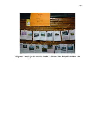 40




 Fotografia 6 – Exposição dos trabalhos na EMEF Denizart Santos. Fotografia: Graziani Gatti.

5.4 Análise das Fotografias e dos Trabalhos. .
 