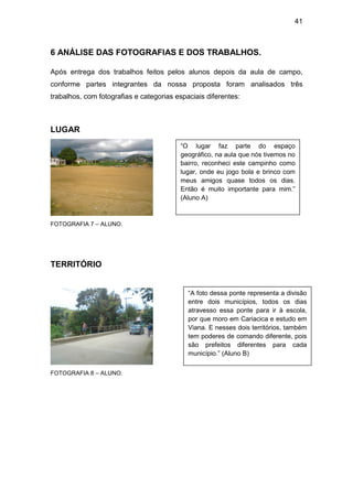 41



6 ANÁLISE DAS FOTOGRAFIAS E DOS TRABALHOS.

Após entrega dos trabalhos feitos pelos alunos depois da aula de campo,
conforme partes integrantes da nossa proposta foram analisados três
trabalhos, com fotografias e categorias espaciais diferentes:



LUGAR
                                         “O lugar faz parte do espaço
                                         geográfico, na aula que nós tivemos no
                                         bairro, reconheci este campinho como
                                         lugar, onde eu jogo bola e brinco com
                                         meus amigos quase todos os dias.
                                         Então é muito importante para mim.”
                                         (Aluno A)


FOTOGRAFIA 7 – ALUNO.




TERRITÓRIO


                                            “A foto dessa ponte representa a divisão
                                            entre dois municípios, todos os dias
                                            atravesso essa ponte para ir à escola,
                                            por que moro em Cariacica e estudo em
                                            Viana. E nesses dois territórios, também
                                            tem poderes de comando diferente, pois
                                            são prefeitos diferentes para cada
                                            município.” (Aluno B)

FOTOGRAFIA 8 – ALUNO.
 