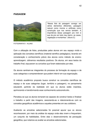 42



PAISAGEM



                                       “Nessa foto de paisagem consigo ver
                                       vários elementos diferentes, paisagem
                                       natural como morros e artificiais como
                                       construção que nos vemos também. A
                                       importância dessa paisagem pra mim é
                                       que da pra ver todo meu bairro, as casas,
                                       vegetação e montanhas.” (Aluno C)


FOTOGRAFIA 9 – ALUNO



Com a utilização de fotos, produzidas pelos alunos em seu espaço vivido e
aplicação dos conceitos científicos (material cientifico pedagógico), levando em
consideração o conhecimento prévio dos alunos como método de ensino-
aprendizagem, obtivemos resultados positivos. Os alunos, em seus textos do
trabalho final, expuseram os conceitos que foram elaborados por eles.


Os alunos sentiram-se integrantes do processo de formação do espaço e de
suas categorias e compreenderam que podem intervir em sua organização.


O método acadêmico proposto busca construir os conceitos científicos de
espaço e de suas categorias (lugar, território e paisagem), no pensamento
estudantil, partindo da realidade em que os alunos estão inseridos,
aprimorando e transformando esse conhecimento autoconstruído.


Percebeu-se que os alunos tornaram-se capazes de construir textos e finalizar
o trabalho a partir das imagens, associando-as e relacionando-as com os
conceitos geográficos acadêmicos e aqueles presentes em seu cotidiano.


Avaliando as amostras selecionadas foi possível apurar que os alunos
reconheceram, por meio da análise do espaço onde eles vivem e frequentam,
um conjunto de habilidades. Entre elas o desenvolvimento da percepção
geográfica, que notamos ao avaliar as amostras selecionadas.
 