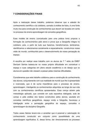 43



7 CONSIDERAÇÕES FINAIS


Após a realização desse trabalho, podemos observar que a adesão do
conhecimento científico e do cotidiano, somado à análise de fotos, é uma fonte
muito rica para construção de conhecimentos que devem ser levados em conta
no processo de ensino-aprendizagem de conceitos geográficos.


Esse modelo de ensino (conceituado para uma prática livre) propicia a
formação de conhecimentos pelo aluno e prova que a Geografia integra no
cotidiano, pois, a partir de tudo que fazemos, transformamos, lembramos,
identificamos e relacionamos socialmente e espacialmente, construímos nossa
visão de mundo, contribuindo para o desenvolvimento da nossa percepção do
espaço.


A escolha por realizar esse trabalho com os alunos de 7 ª série da EMEF
Denizart Santos baseou-se na nossa própria dificuldade em conceituar o
espaço e suas categorias em pleno estudo acadêmico e do desejo que os
alunos em questão não viessem a passar pelas mesmas dificuldades.


Consideramos que este trabalho colaborou para a construção do conhecimento
dos alunos, conjuntamente com sua realidade de mundo que lhe é apresentada
e vivenciada, que é de suma importância para o processo de ensino-
aprendizagem, interligando os conhecimentos adquiridos ao longo de sua vida
com os conhecimentos científicos apresentados. Essa crença advém pela
metodologia aplicada, que consiste em aula expositiva dialogada, aula de
campo e pela análise dos textos construídos pelos alunos, pautada em
conceitos científicos geográficos, espaço vivido e fotografia, favoreceu a
interligação   entre   a   percepção   geográfica   do    espaço,   conceitos   e
aprendizagem da disciplina Geografia.


Todos esses fatores levam-nos a acreditar que é possível a valorização do
conhecimento     construído   em   conjunto   como       possibilidade   de   uma
aprendizagem significativa. E, dessa forma, dar direcionamento ao processo
 
