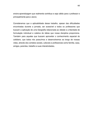 44



ensino-aprendizagem que realmente contribua e seja válido para o professor e
principalmente para o aluno.


Consideramos que a aplicabilidade desse trabalho, apesar das dificuldades
encontradas durante a jornada, ser acessível a todos os professores que
buscam a aplicação de uma Geografia relacionada ao debate e a liberdade de
formulação individual e coletiva de idéias que nossa disciplina proporciona.
Também para aqueles que buscam aproveitar o conhecimento espacial do
cotidiano, que todos nós possuímos e desenvolvemos ao longo de nossas
vidas, através dos contatos sociais, culturais e profissionais como família, casa,
amigos, parentes, trabalho e suas interatividades.
 