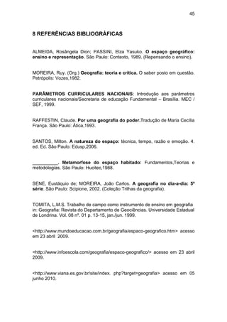 45



8 REFERÊNCIAS BIBLIOGRÁFICAS


ALMEIDA, Rosângela Dion; PASSINI, Elza Yasuko. O espaço geográfico:
ensino e representação. São Paulo: Contexto, 1989. (Repensando o ensino).


MOREIRA, Ruy. (Org.) Geografia: teoria e crítica. O saber posto em questão.
Petrópolis: Vozes,1982.


PARÂMETROS CURRICULARES NACIONAIS: Introdução aos parâmetros
curriculares nacionais/Secretaria de educação Fundamental – Brasília. MEC /
SEF, 1999.


RAFFESTIN, Claude. Por uma geografia do poder.Tradução de Maria Cecília
França. São Paulo: Ática,1993.


SANTOS, Milton. A natureza do espaço: técnica, tempo, razão e emoção. 4.
ed. Ed. São Paulo: Edusp,2006.


__________. Metamorfose do espaço habitado: Fundamentos,Teorias e
metodologias. São Paulo: Hucitec,1988.


SENE, Eustáquio de; MOREIRA, João Carlos. A geografia no dia-a-dia: 5ª
série. São Paulo: Scipione, 2002. (Coleção Trilhas da geografia).


TOMITA, L.M.S. Trabalho de campo como instrumento de ensino em geografia
in: Geografia: Revista do Departamento de Geociências. Universidade Estadual
de Londrina. Vol. 08 nº. 01 p. 13-15, jan./jun. 1999.


<http://www.mundoeducacao.com.br/geografia/espaco-geografico.htm> acesso
em 23 abril 2009.


<http://www.infoescola.com/geografia/espaco-geografico/> acesso em 23 abril
2009.


<http://www.viana.es.gov.br/site/index. php?target=geografia> acesso em 05
junho 2010.
 
