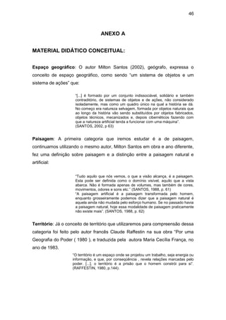 46



                                   ANEXO A


MATERIAL DIDÁTICO CONCEITUAL:


Espaço geográfico: O autor Milton Santos (2002), geógrafo, expressa o
conceito de espaço geográfico, como sendo “um sistema de objetos e um
sistema de ações” que:

                     “[...] é formado por um conjunto indissociável, solidário e também
                     contraditório, de sistemas de objetos e de ações, não considerado
                     isoladamente, mas como um quadro único na qual a história se dá.
                     No começo era natureza selvagem, formada por objetos naturais que
                     ao longo da história vão sendo substituídos por objetos fabricados,
                     objetos técnicos, mecanizados e, depois cibernéticos fazendo com
                     que a natureza artificial tenda a funcionar com uma máquina”.
                     (SANTOS, 2002, p 63)


Paisagem: A primeira categoria que iremos estudar é a de paisagem,
continuamos utilizando o mesmo autor, Milton Santos em obra e ano diferente,
fez uma definição sobre paisagem e a distinção entre a paisagem natural e
artificial:


                     “Tudo aquilo que nós vemos, o que a visão alcança, é a paisagem.
                     Esta pode ser definida como o domínio visível, aquilo que a vista
                     abarca. Não é formada apenas de volumes, mas também de cores,
                     movimentos, odores e sons etc.’’ (SANTOS, 1988, p. 61)
                     “A paisagem artificial é a paisagem transformada pelo homem,
                     enquanto grosseiramente podemos dizer que a paisagem natural é
                     aquela ainda não mudada pelo esforço humano. Se no passado havia
                     a paisagem natural, hoje essa modalidade de paisagem praticamente
                     não existe mais”. (SANTOS, 1988, p. 62)


Território: Já o conceito de território que utilizaremos para compreensão dessa
categoria foi feito pelo autor francês Claude Raffestin na sua obra “Por uma
Geografia do Poder ( 1980 ), e traduzida pela autora Maria Cecília França, no
ano de 1983.
                   “O território é um espaço onde se projetou um trabalho, seja energia ou
                   informação, e que, por conseqüência , revela relações marcadas pelo
                   poder. [...], o território é a prisão que o homem constrói para si”.
                   (RAFFESTIN, 1980, p.144).
 
