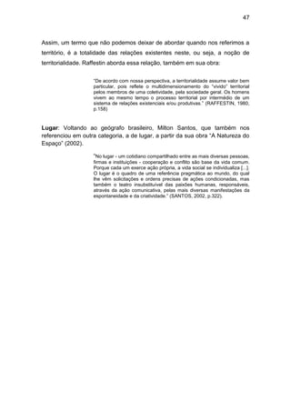 47



Assim, um termo que não podemos deixar de abordar quando nos referimos a
território, é a totalidade das relações existentes neste, ou seja, a noção de
territorialidade. Raffestin aborda essa relação, também em sua obra:


                   “De acordo com nossa perspectiva, a territorialidade assume valor bem
                   particular, pois reflete o multidimensionamento do “vivido” territorial
                   pelos membros de uma coletividade, pela sociedade geral. Os homens
                   vivem ao mesmo tempo o processo territorial por intermédio de um
                   sistema de relações existenciais e/ou produtivas.” (RAFFESTIN, 1980,
                   p.158)


Lugar: Voltando ao geógrafo brasileiro, Milton Santos, que também nos
referenciou em outra categoria, a de lugar, a partir da sua obra “A Natureza do
Espaço” (2002).

                   “No lugar - um cotidiano compartilhado entre as mais diversas pessoas,
                   firmas e instituições - cooperação e conflito são base da vida comum.
                   Porque cada um exerce ação própria, a vida social se individualiza [...].
                   O lugar é o quadro de uma referência pragmática ao mundo, do qual
                   lhe vêm solicitações e ordens precisas de ações condicionadas, mas
                   também o teatro insubstituível das paixões humanas, responsáveis,
                   através da ação comunicativa, pelas mais diversas manifestações da
                   espontaneidade e da criatividade.” (SANTOS, 2002, p.322).
 