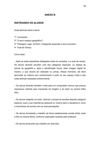 48



                                  ANEXO B


INSTRUINDO OS ALUNOS


Aulas teóricas sobre o tema:


1º A proposta.
2º O que é espaço geográfico?
3º Paisagem, lugar, território. Categorias espaciais e seus conceitos.
4º Aula de Campo.


Como fazer:


– Após as aulas expositivas dialogadas sobre os conceitos e a aula de campo.
Os alunos deverão escolher uma das categorias espaciais, ou objetos de
estudo da geografia e, após a identificação visual, obter imagem digital do
mesmo, o que deverá ser realizada no campo. Nesse momento, ele deve
aproveitar ao máximo seu conhecimento a partir do seu espaço vivido e das
aulas teóricas realizadas anteriormente.


– Os alunos deverão transferir a foto para um computador comum que possua
impressora colorida para impressão da imagem e do texto na mesma folha
(A4).


– Os alunos redigirão um texto, dizendo o porquê da escolha daquela categoria
espacial, qual a sua importância (pessoal ou mesmo para a disciplina) e como
a reconheceu de acordo com as suas percepções.


– Os alunos formatarão o trabalho de forma esteticamente correta (título, texto
e foto na mesma folha), conforme explicação recebida pelo professor.


– Os alunos produzirão seu trabalho em sete dias.
 