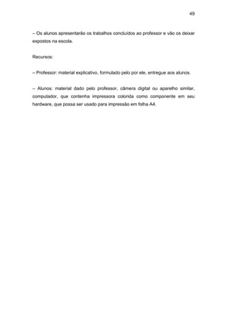 49



– Os alunos apresentarão os trabalhos concluídos ao professor e vão os deixar
expostos na escola.


Recursos:


– Professor: material explicativo, formulado pelo por ele, entregue aos alunos.


– Alunos: material dado pelo professor, câmera digital ou aparelho similar,
computador, que contenha impressora colorida como componente em seu
hardware, que possa ser usado para impressão em folha A4.
 