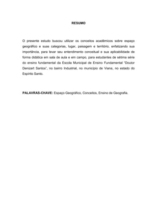 5



                                RESUMO




O presente estudo buscou utilizar os conceitos acadêmicos sobre espaço
geográfico e suas categorias, lugar, paisagem e território, enfatizando sua
importância, para levar seu entendimento conceitual e sua aplicabilidade de
forma didática em sala de aula e em campo, para estudantes de sétima série
do ensino fundamental da Escola Municipal de Ensino Fundamental “Doutor
Denizart Santos”, no bairro Industrial, no município de Viana, no estado do
Espírito Santo.




PALAVRAS-CHAVE: Espaço Geográfico, Conceitos, Ensino de Geografia.
 