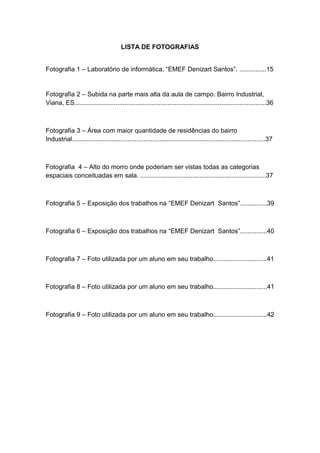 6



                                       LISTA DE FOTOGRAFIAS


Fotografia 1 – Laboratório de informática. “EMEF Denizart Santos”. ...............15


Fotografia 2 – Subida na parte mais alta da aula de campo. Bairro Industrial,
Viana, ES...........................................................................................................36



Fotografia 3 – Área com maior quantidade de residências do bairro
Industrial............................................................................................................37



Fotografia 4 – Alto do morro onde poderiam ser vistas todas as categorias
espaciais conceituadas em sala. ......................................................................37



Fotografia 5 – Exposição dos trabalhos na “EMEF Denizart Santos”...............39



Fotografia 6 – Exposição dos trabalhos na “EMEF Denizart Santos”...............40



Fotografia 7 – Foto utilizada por um aluno em seu trabalho..............................41



Fotografia 8 – Foto utilizada por um aluno em seu trabalho..............................41



Fotografia 9 – Foto utilizada por um aluno em seu trabalho..............................42
 