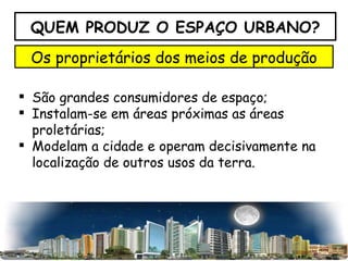 QUEM PRODUZ O ESPAÇO URBANO? Os proprietários dos meios de produção São grandes consumidores de espaço; Instalam-se em áreas próximas as áreas proletárias; Modelam a cidade e operam decisivamente na localização de outros usos da terra. 