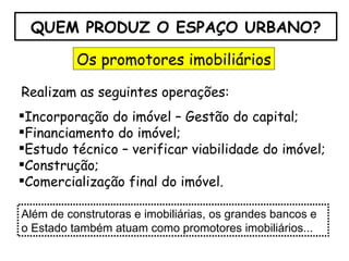 QUEM PRODUZ O ESPAÇO URBANO? Os promotores imobiliários Realizam as seguintes operações: Incorporação do imóvel – Gestão do capital; Financiamento do imóvel; Estudo técnico – verificar viabilidade do imóvel; Construção; Comercialização final do imóvel. Além de construtoras e imobiliárias, os grandes bancos e o Estado também atuam como promotores imobiliários... 
