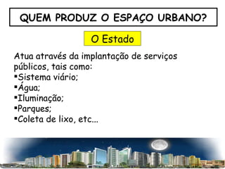 QUEM PRODUZ O ESPAÇO URBANO? O Estado Atua através da implantação de serviços públicos, tais como: Sistema viário; Água; Iluminação; Parques; Coleta de lixo, etc... 
