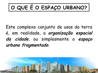 Este complexo conjunto de usos da terra é, em realidade, a  organização espacial da cidade , ou simplesmente o  espaço urbano fragmentado . O QUE É O ESPAÇO URBANO? 