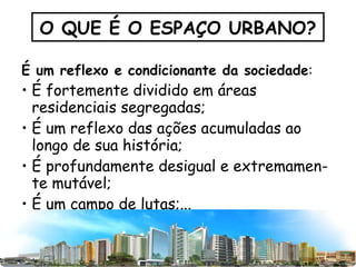 É um reflexo e condicionante da sociedade :  É fortemente dividido em áreas residenciais segregadas;  É um reflexo das ações acumuladas ao longo de sua história; É profundamente desigual e extremamen-te mutável; É um campo de lutas;... O QUE É O ESPAÇO URBANO? 