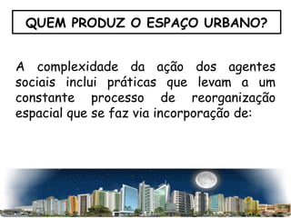 QUEM PRODUZ O ESPAÇO URBANO? A complexidade da ação dos agentes sociais inclui práticas que levam a um constante processo de reorganização espacial que se faz via incorporação de: 