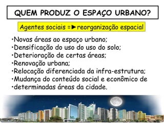 QUEM PRODUZ O ESPAÇO URBANO? Novas áreas ao espaço urbano; Densificação do uso do uso do solo; Deterioração de certas áreas; Renovação urbana; Relocação diferenciada da infra-estrutura; Mudança do conteúdo social e econômico de determinadas áreas da cidade. Agentes sociais  =► reorganização espacial 