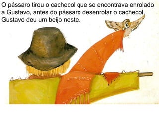 O pássaro tirou o cachecol que se encontrava enrolado a Gustavo, antes do pássaro desenrolar o cachecol, Gustavo deu um beijo neste. 