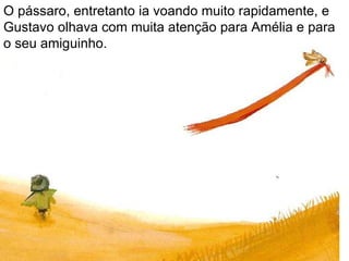 O pássaro, entretanto ia voando muito rapidamente, e Gustavo olhava com muita atenção para Amélia e para o seu amiguinho. 