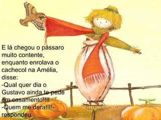 E lá chegou o pássaro muito contente, enquanto enrolava o cachecol na Amélia, disse: -Qual quer dia o Gustavo ainda te pede em casamento!!!! -Quem me dera!!!!-respondeu. 