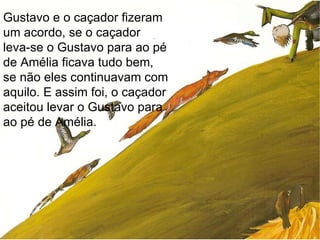 Gustavo e o caçador fizeram um acordo, se o caçador leva-se o Gustavo para ao pé de Amélia ficava tudo bem, se não eles continuavam com aquilo. E assim foi, o caçador aceitou levar o Gustavo para ao pé de Amélia.  