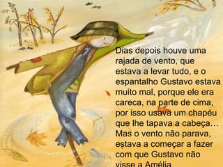Dias depois houve uma rajada de vento, que estava a levar tudo, e o espantalho Gustavo estava muito mal, porque ele era careca, na parte de cima, por isso usava um chapéu que lhe tapava a cabeça… Mas o vento não parava, estava a começar a fazer  com que Gustavo não visse a Amélia 