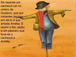 De repente um cachecol cai no ombro de Gustavo, que por instantes pensou em dá-lo à sua amada Amélia. E assim o fez, pediu a um pássaro que leva-se o cachecol a Amélia.  