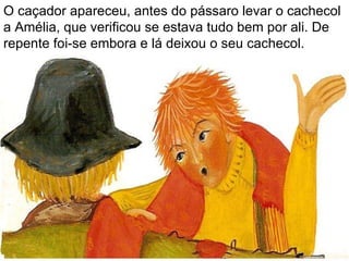 O caçador apareceu, antes do pássaro levar o cachecol a Amélia, que verificou se estava tudo bem por ali. De repente foi-se embora e lá deixou o seu cachecol. 