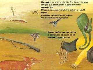 – Ai, assim vai morrer de frio – gritaram os seus amigos que observavam a cena nos seus esconderijos. –  Agora é a nossa vez de lhe salvar a vida – decidiu  a raposa, lançando-se ao ataque. Os outros fizeram o mesmo. Patos, faisões, corvos, lebres e codornizes atiraram-se ao caçador, fazendo-o cair. 