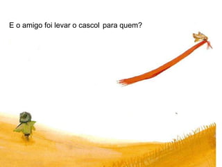 E o amigo foi levar o cascol   para quem?   