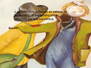 o caçador tirou o chapeu da cabeça do espantalho . O espantalho tinha vergonha por que era careca.  
