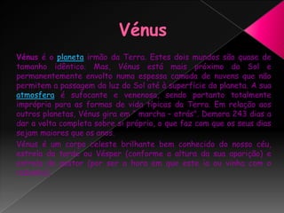 Vénus Vénus é o planeta irmão da Terra. Estes dois mundos são quase de tamanho idêntico. Mas, Vénus está mais próximo do Sol e permanentemente envolto numa espessa camada de nuvens que não permitem a passagem da luz do Sol até à superfície do planeta. A sua atmosfera é sufocante e venenosa, sendo portanto totalmente imprópria para as formas de vida típicas da Terra. Em relação aos outros planetas, Vénus gira em “ marcha – atrás". Demora 243 dias a dar a volta completa sobre si próprio, o que faz com que os seus dias sejam maiores que os anos.Vénus é um corpo celeste brilhante bem conhecido do nosso céu, estrela da tarde ou Vésper (conforme a altura da sua aparição) e estrela do pastor (por ser a hora em que este ía ou vinha com o rebanho).