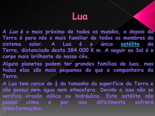  LuaA Lua é o mais próximo de todos os mundos, e depois da Terra é para nós o mais familiar de todos os membros do sistema solar. A Lua é o único satélite da Terra, distanciado desta 384 000 K m. A seguir ao Sol é o corpo mais brilhante do nosso céu.Alguns planetas podem ter grandes famílias de luas, mas todas elas são mais pequenas do que a companheira da Terra.A Lua tem cerca de ¼ do tamanho da superfície da Terra e não possui nem água nem atmosfera. Devido a isso não se verifica erosão eólica ou hidráulica. Este satélite não possui clima e por isso dificilmente sofrerá transformações.