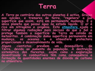 TerraA Terra ao contrário dos outros planetas é activa. Graças aos vulcões, e tremores de terra, "regenera" a sua superfície que assim, está em permanente mudança. É o único planeta que possui água no estado líquido. O ar é rico em nitrogénio e oxigénio. Esta atmosfera ajuda a filtrar algumas radiações mais nocivas do que o Sol e protege também a superfície da Terra da colisão de meteoritos. A combinação duma superfície permanente em mudança, os oceanos e a atmosfera protectora proporcionam o desenvolvimento de vida.Alguns cientistas prevêem um desequilíbrio da Terra, devido ao aumento da população. A destruição sistemática das florestas, assim como a exploração desenfreada de combustíveis têm como consequência a formação de quantidades enormes de dióxido de carbono na atmosfera. 