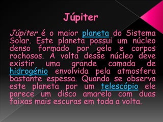 JúpiterJúpiter é o maior planeta do Sistema Solar. Este planeta possui um núcleo denso formado por gelo e corpos rochosos. À volta desse núcleo deve existir uma grande camada de hidrogénio envolvida pelaatmosfera bastante espessa. Quando se observa este planeta por um telescópio ele parece um disco amarelo com duas faixas mais escuras em toda a volta.